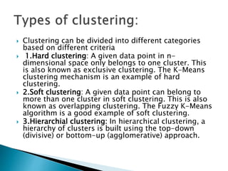  Clustering can be divided into different categories
based on different criteria
 1.Hard clustering: A given data point in n-
dimensional space only belongs to one cluster. This
is also known as exclusive clustering. The K-Means
clustering mechanism is an example of hard
clustering.
 2.Soft clustering: A given data point can belong to
more than one cluster in soft clustering. This is also
known as overlapping clustering. The Fuzzy K-Means
algorithm is a good example of soft clustering.
 3.Hierarchial clustering: In hierarchical clustering, a
hierarchy of clusters is built using the top-down
(divisive) or bottom-up (agglomerative) approach.
 