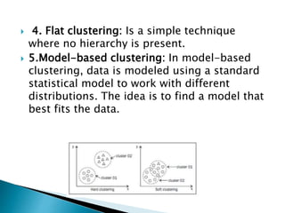  4. Flat clustering: Is a simple technique
where no hierarchy is present.
 5.Model-based clustering: In model-based
clustering, data is modeled using a standard
statistical model to work with different
distributions. The idea is to find a model that
best fits the data.
 