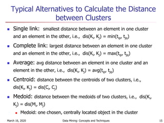 March 16, 2020 Data Mining: Concepts and Techniques 15
Typical Alternatives to Calculate the Distance
between Clusters
 Single link: smallest distance between an element in one cluster
and an element in the other, i.e., dis(Ki, Kj) = min(tip, tjq)
 Complete link: largest distance between an element in one cluster
and an element in the other, i.e., dis(Ki, Kj) = max(tip, tjq)
 Average: avg distance between an element in one cluster and an
element in the other, i.e., dis(Ki, Kj) = avg(tip, tjq)
 Centroid: distance between the centroids of two clusters, i.e.,
dis(Ki, Kj) = dis(Ci, Cj)
 Medoid: distance between the medoids of two clusters, i.e., dis(Ki,
Kj) = dis(Mi, Mj)
 Medoid: one chosen, centrally located object in the cluster
 