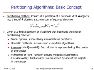 March 16, 2020 Data Mining: Concepts and Techniques 18
Partitioning Algorithms: Basic Concept
 Partitioning method: Construct a partition of a database D of n objects
into a set of k clusters, s.t., min sum of squared distance
 Given a k, find a partition of k clusters that optimizes the chosen
partitioning criterion
 Global optimal: exhaustively enumerate all partitions
 Heuristic methods: k-means and k-medoids algorithms
 k-means (MacQueen’67): Each cluster is represented by the center
of the cluster
 k-medoids or PAM (Partition around medoids) (Kaufman &
Rousseeuw’87): Each cluster is represented by one of the objects
in the cluster
2
1 )( mimKmt
k
m tCmi
 
 