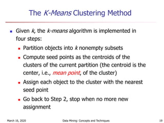 March 16, 2020 Data Mining: Concepts and Techniques 19
The K-Means Clustering Method
 Given k, the k-means algorithm is implemented in
four steps:
 Partition objects into k nonempty subsets
 Compute seed points as the centroids of the
clusters of the current partition (the centroid is the
center, i.e., mean point, of the cluster)
 Assign each object to the cluster with the nearest
seed point
 Go back to Step 2, stop when no more new
assignment
 