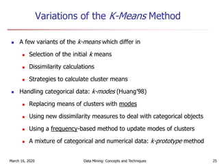 March 16, 2020 Data Mining: Concepts and Techniques 25
Variations of the K-Means Method
 A few variants of the k-means which differ in
 Selection of the initial k means
 Dissimilarity calculations
 Strategies to calculate cluster means
 Handling categorical data: k-modes (Huang’98)
 Replacing means of clusters with modes
 Using new dissimilarity measures to deal with categorical objects
 Using a frequency-based method to update modes of clusters
 A mixture of categorical and numerical data: k-prototype method
 
