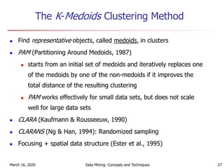 March 16, 2020 Data Mining: Concepts and Techniques 27
The K-Medoids Clustering Method
 Find representative objects, called medoids, in clusters
 PAM (Partitioning Around Medoids, 1987)
 starts from an initial set of medoids and iteratively replaces one
of the medoids by one of the non-medoids if it improves the
total distance of the resulting clustering
 PAM works effectively for small data sets, but does not scale
well for large data sets
 CLARA (Kaufmann & Rousseeuw, 1990)
 CLARANS (Ng & Han, 1994): Randomized sampling
 Focusing + spatial data structure (Ester et al., 1995)
 