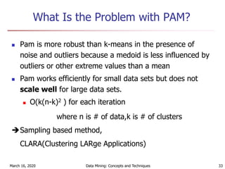 March 16, 2020 Data Mining: Concepts and Techniques 33
What Is the Problem with PAM?
 Pam is more robust than k-means in the presence of
noise and outliers because a medoid is less influenced by
outliers or other extreme values than a mean
 Pam works efficiently for small data sets but does not
scale well for large data sets.
 O(k(n-k)2 ) for each iteration
where n is # of data,k is # of clusters
Sampling based method,
CLARA(Clustering LARge Applications)
 