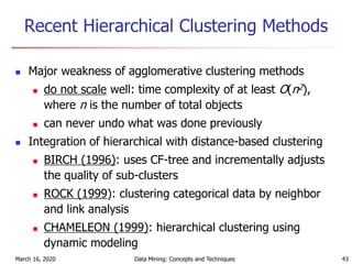 March 16, 2020 Data Mining: Concepts and Techniques 43
Recent Hierarchical Clustering Methods
 Major weakness of agglomerative clustering methods
 do not scale well: time complexity of at least O(n2),
where n is the number of total objects
 can never undo what was done previously
 Integration of hierarchical with distance-based clustering
 BIRCH (1996): uses CF-tree and incrementally adjusts
the quality of sub-clusters
 ROCK (1999): clustering categorical data by neighbor
and link analysis
 CHAMELEON (1999): hierarchical clustering using
dynamic modeling
 