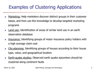 March 16, 2020 Data Mining: Concepts and Techniques 5
Examples of Clustering Applications
 Marketing: Help marketers discover distinct groups in their customer
bases, and then use this knowledge to develop targeted marketing
programs
 Land use: Identification of areas of similar land use in an earth
observation database
 Insurance: Identifying groups of motor insurance policy holders with
a high average claim cost
 City-planning: Identifying groups of houses according to their house
type, value, and geographical location
 Earth-quake studies: Observed earth quake epicenters should be
clustered along continent faults
 