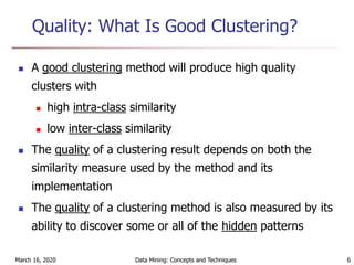 March 16, 2020 Data Mining: Concepts and Techniques 6
Quality: What Is Good Clustering?
 A good clustering method will produce high quality
clusters with
 high intra-class similarity
 low inter-class similarity
 The quality of a clustering result depends on both the
similarity measure used by the method and its
implementation
 The quality of a clustering method is also measured by its
ability to discover some or all of the hidden patterns
 