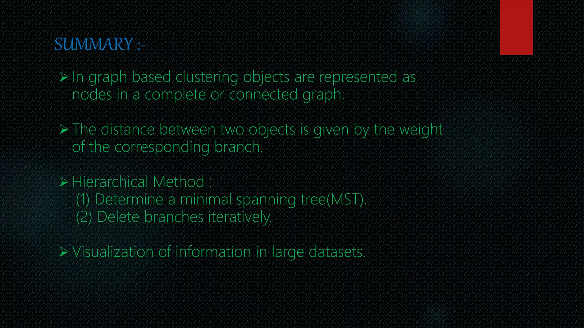 SUMMARY :-
In graph based clustering objects are represented as
nodes in a complete or connected graph.
The distance between two objects is given by the weight
of the corresponding branch.
Hierarchical Method :
(1) Determine a minimal spanning tree(MST).
(2) Delete branches iteratively.
Visualization of information in large datasets.
 