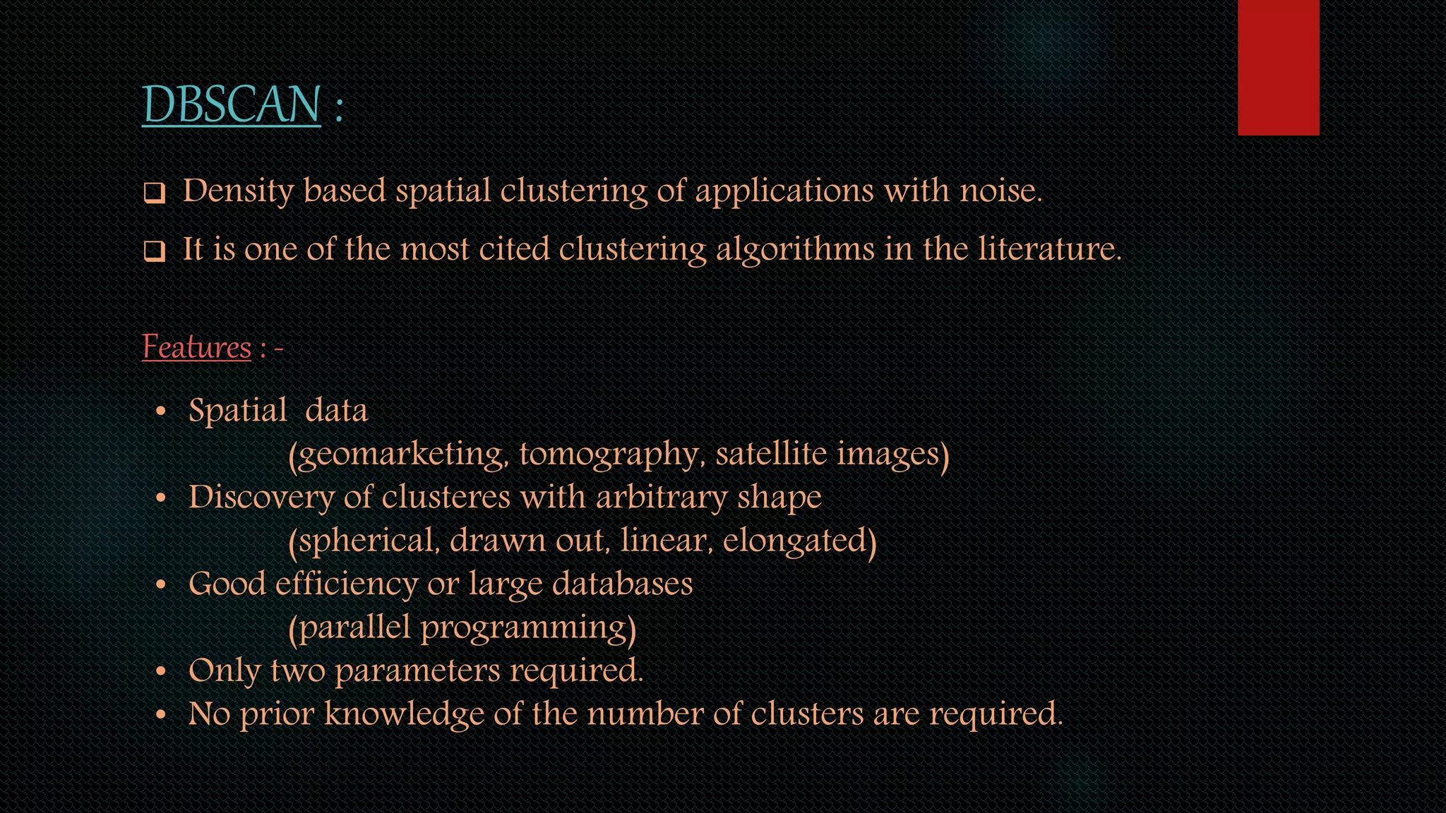 DBSCAN :
 Density based spatial clustering of applications with noise.
 It is one of the most cited clustering algorithms in the literature.
Features : -
• Spatial data
(geomarketing, tomography, satellite images)
• Discovery of clusteres with arbitrary shape
(spherical, drawn out, linear, elongated)
• Good efficiency or large databases
(parallel programming)
• Only two parameters required.
• No prior knowledge of the number of clusters are required.
 