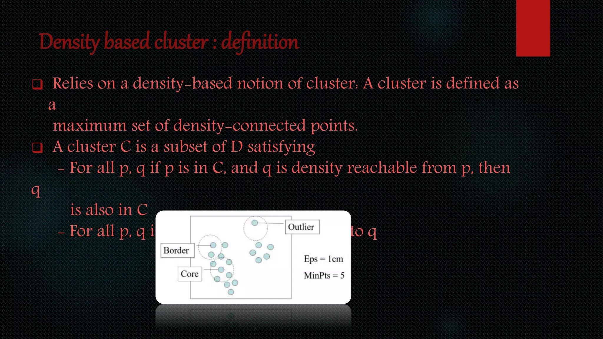 Density based cluster : definition
 Relies on a density-based notion of cluster: A cluster is defined as
a
maximum set of density-connected points.
 A cluster C is a subset of D satisfying
- For all p, q if p is in C, and q is density reachable from p, then
q
is also in C
- For all p, q in C: p is density connected to q
 