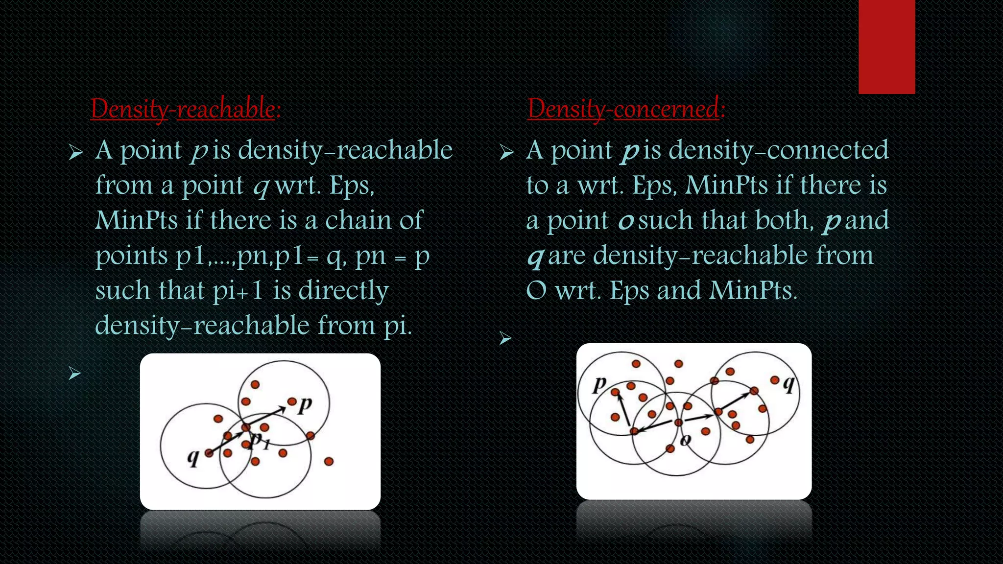 Density-reachable:
 A point p is density-reachable
from a point q wrt. Eps,
MinPts if there is a chain of
points p1,...,pn,p1= q, pn = p
such that pi+1 is directly
density-reachable from pi.

Density-concerned:
 A point p is density-connected
to a wrt. Eps, MinPts if there is
a point o such that both, p and
q are density-reachable from
O wrt. Eps and MinPts.

 