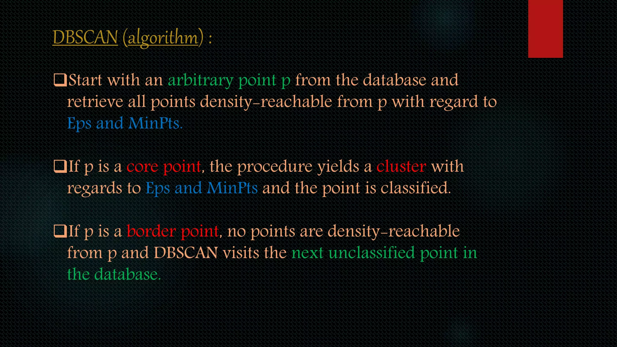 DBSCAN (algorithm) :
Start with an arbitrary point p from the database and
retrieve all points density-reachable from p with regard to
Eps and MinPts.
If p is a core point, the procedure yields a cluster with
regards to Eps and MinPts and the point is classified.
If p is a border point, no points are density-reachable
from p and DBSCAN visits the next unclassified point in
the database.
 