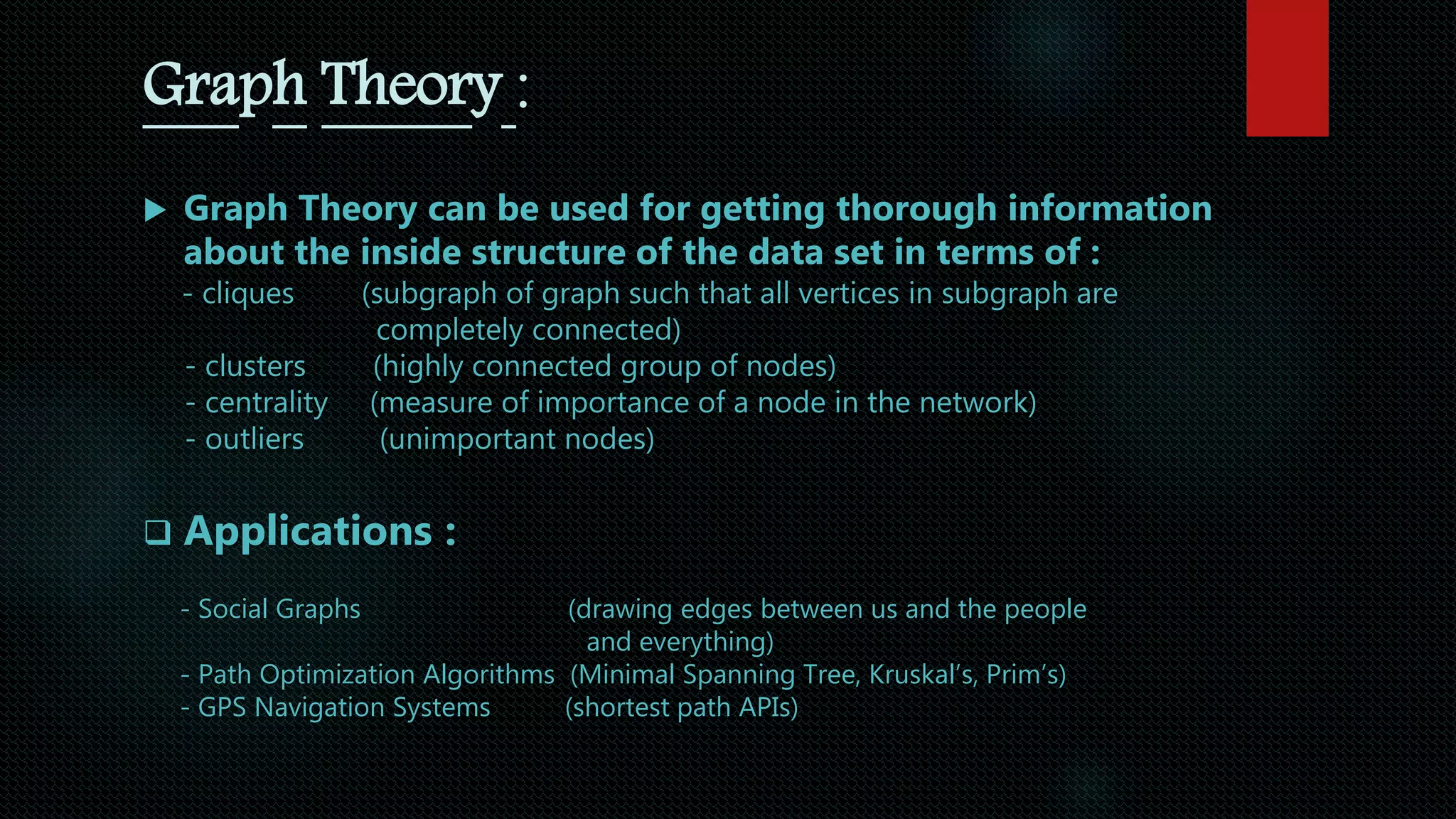 Graph Theory :
 Graph Theory can be used for getting thorough information
about the inside structure of the data set in terms of :
- cliques (subgraph of graph such that all vertices in subgraph are
completely connected)
- clusters (highly connected group of nodes)
- centrality (measure of importance of a node in the network)
- outliers (unimportant nodes)
 Applications :
- Social Graphs (drawing edges between us and the people
and everything)
- Path Optimization Algorithms (Minimal Spanning Tree, Kruskal’s, Prim’s)
- GPS Navigation Systems (shortest path APIs)
 
