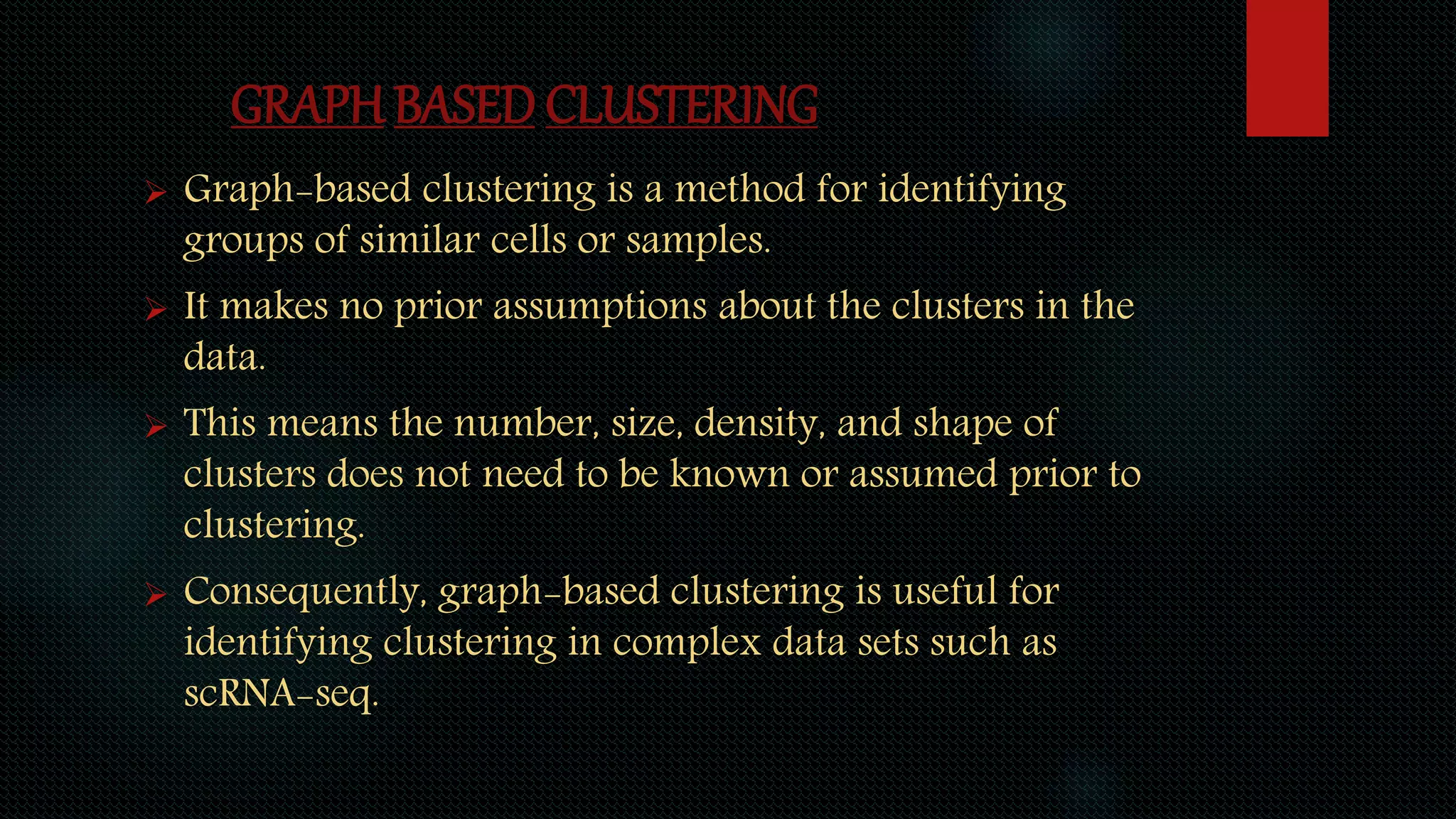 GRAPH BASED CLUSTERING
 Graph-based clustering is a method for identifying
groups of similar cells or samples.
 It makes no prior assumptions about the clusters in the
data.
 This means the number, size, density, and shape of
clusters does not need to be known or assumed prior to
clustering.
 Consequently, graph-based clustering is useful for
identifying clustering in complex data sets such as
scRNA-seq.
 