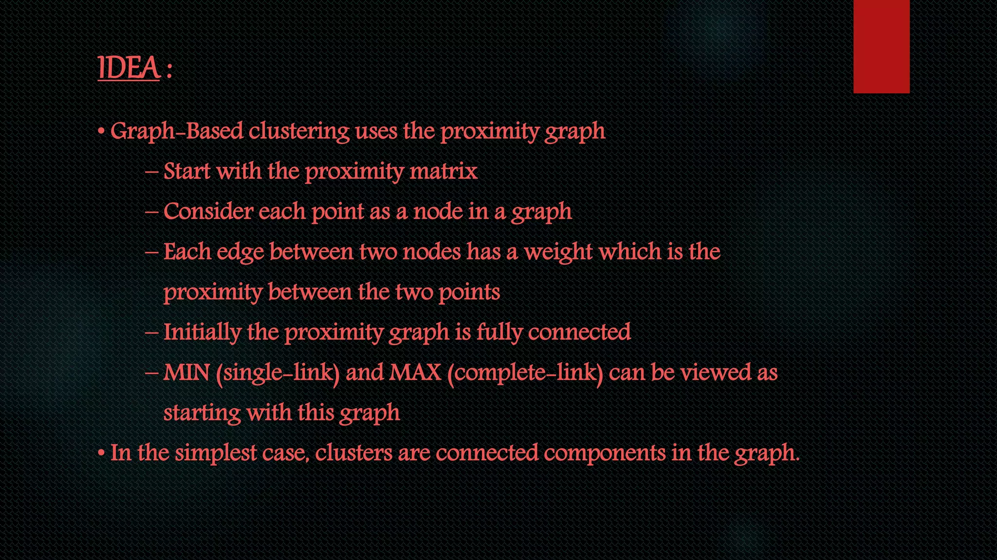 IDEA :
• Graph-Based clustering uses the proximity graph
– Start with the proximity matrix
– Consider each point as a node in a graph
– Each edge between two nodes has a weight which is the
proximity between the two points
– Initially the proximity graph is fully connected
– MIN (single-link) and MAX (complete-link) can be viewed as
starting with this graph
• In the simplest case, clusters are connected components in the graph.
 