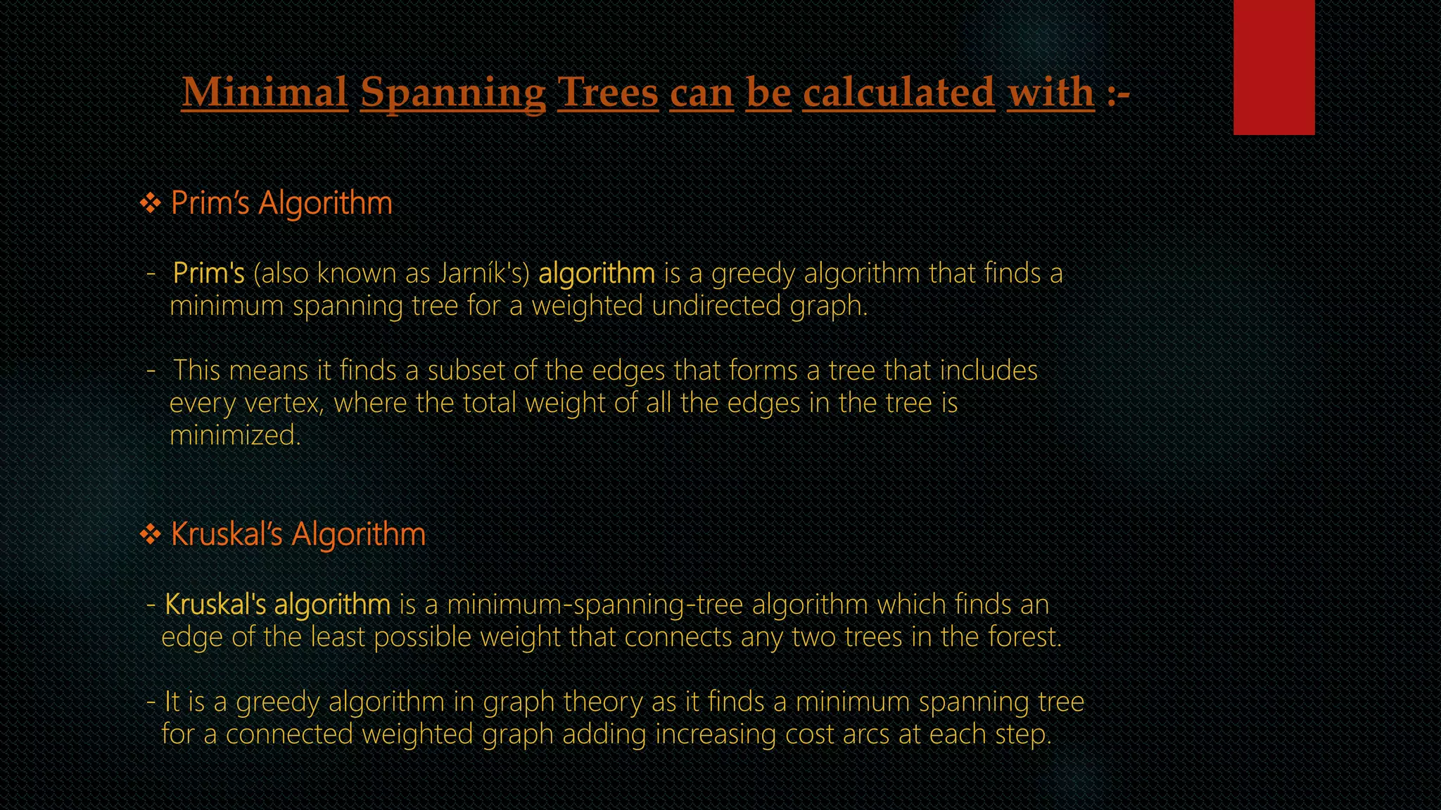 Minimal Spanning Trees can be calculated with :-
 Prim’s Algorithm
- Prim's (also known as Jarník's) algorithm is a greedy algorithm that finds a
minimum spanning tree for a weighted undirected graph.
- This means it finds a subset of the edges that forms a tree that includes
every vertex, where the total weight of all the edges in the tree is
minimized.
 Kruskal’s Algorithm
- Kruskal's algorithm is a minimum-spanning-tree algorithm which finds an
edge of the least possible weight that connects any two trees in the forest.
- It is a greedy algorithm in graph theory as it finds a minimum spanning tree
for a connected weighted graph adding increasing cost arcs at each step.
 
