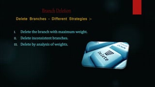 Branch Deletion
Delete Branches – Different Strategies :-
I. Delete the branch with maximum weight.
II. Delete inconsistent branches.
III. Delete by analysis of weights.
 