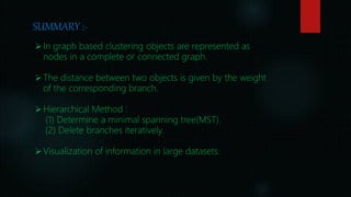 SUMMARY :-
In graph based clustering objects are represented as
nodes in a complete or connected graph.
The distance between two objects is given by the weight
of the corresponding branch.
Hierarchical Method :
(1) Determine a minimal spanning tree(MST).
(2) Delete branches iteratively.
Visualization of information in large datasets.
 