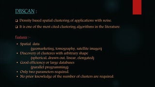 DBSCAN :
 Density based spatial clustering of applications with noise.
 It is one of the most cited clustering algorithms in the literature.
Features : -
• Spatial data
(geomarketing, tomography, satellite images)
• Discovery of clusteres with arbitrary shape
(spherical, drawn out, linear, elongated)
• Good efficiency or large databases
(parallel programming)
• Only two parameters required.
• No prior knowledge of the number of clusters are required.
 