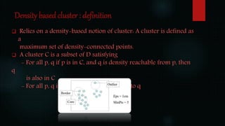 Density based cluster : definition
 Relies on a density-based notion of cluster: A cluster is defined as
a
maximum set of density-connected points.
 A cluster C is a subset of D satisfying
- For all p, q if p is in C, and q is density reachable from p, then
q
is also in C
- For all p, q in C: p is density connected to q
 