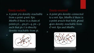 Density-reachable:
 A point p is density-reachable
from a point q wrt. Eps,
MinPts if there is a chain of
points p1,...,pn,p1= q, pn = p
such that pi+1 is directly
density-reachable from pi.

Density-concerned:
 A point p is density-connected
to a wrt. Eps, MinPts if there is
a point o such that both, p and
q are density-reachable from
O wrt. Eps and MinPts.

 