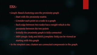 IDEA :
• Graph-Based clustering uses the proximity graph
– Start with the proximity matrix
– Consider each point as a node in a graph
– Each edge between two nodes has a weight which is the
proximity between the two points
– Initially the proximity graph is fully connected
– MIN (single-link) and MAX (complete-link) can be viewed as
starting with this graph
• In the simplest case, clusters are connected components in the graph.
 
