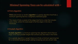 Minimal Spanning Trees can be calculated with :-
 Prim’s Algorithm
- Prim's (also known as Jarník's) algorithm is a greedy algorithm that finds a
minimum spanning tree for a weighted undirected graph.
- This means it finds a subset of the edges that forms a tree that includes
every vertex, where the total weight of all the edges in the tree is
minimized.
 Kruskal’s Algorithm
- Kruskal's algorithm is a minimum-spanning-tree algorithm which finds an
edge of the least possible weight that connects any two trees in the forest.
- It is a greedy algorithm in graph theory as it finds a minimum spanning tree
for a connected weighted graph adding increasing cost arcs at each step.
 