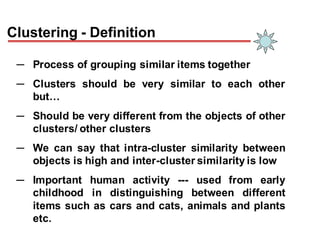 Clustering - Definition
─ Process of grouping similar items together
─ Clusters should be very similar to each other
but…
─ Should be very different from the objects of other
clusters/ other clusters
─ We can say that intra-cluster similarity between
objects is high and inter-cluster similarity is low
─ Important human activity --- used from early
childhood in distinguishing between different
items such as cars and cats, animals and plants
etc.
 