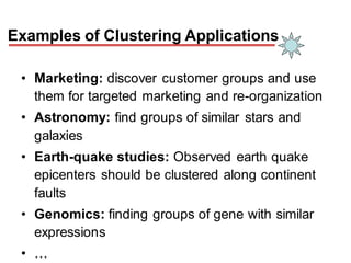 Examples of Clustering Applications
• Marketing: discover customer groups and use
them for targeted marketing and re-organization
• Astronomy: find groups of similar stars and
galaxies
• Earth-quake studies: Observed earth quake
epicenters should be clustered along continent
faults
• Genomics: finding groups of gene with similar
expressions
• …
 