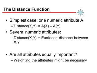 The Distance Function
• Simplest case: one numeric attribute A
– Distance(X,Y) = A(X) – A(Y)
• Several numeric attributes:
– Distance(X,Y) = Euclidean distance between
X,Y
• Are all attributes equally important?
– Weighting the attributes might be necessary
 