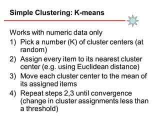 Simple Clustering: K-means
Works with numeric data only
1) Pick a number (K) of cluster centers (at
random)
2) Assign every item to its nearest cluster
center (e.g. using Euclidean distance)
3) Move each cluster center to the mean of
its assigned items
4) Repeat steps 2,3 until convergence
(change in cluster assignments less than
a threshold)
 