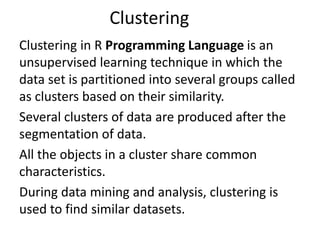 Clustering
Clustering in R Programming Language is an
unsupervised learning technique in which the
data set is partitioned into several groups called
as clusters based on their similarity.
Several clusters of data are produced after the
segmentation of data.
All the objects in a cluster share common
characteristics.
During data mining and analysis, clustering is
used to find similar datasets.
 