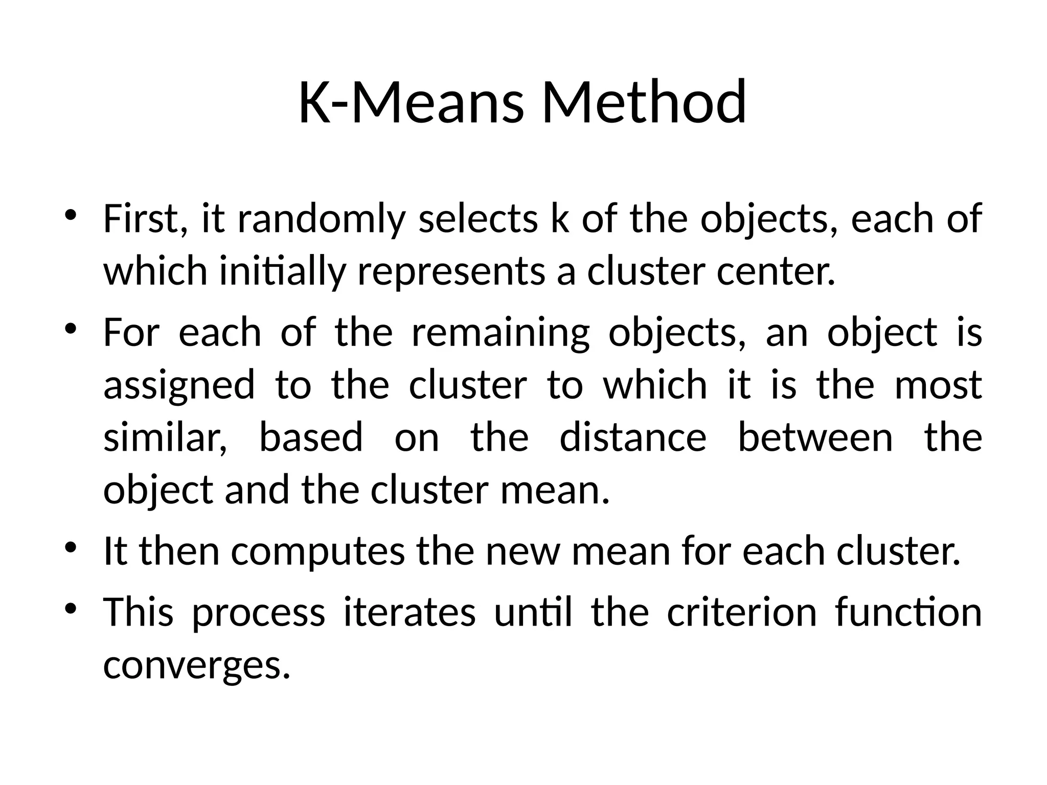 K-Means Method
• First, it randomly selects k of the objects, each of
which initially represents a cluster center.
• For each of the remaining objects, an object is
assigned to the cluster to which it is the most
similar, based on the distance between the
object and the cluster mean.
• It then computes the new mean for each cluster.
• This process iterates until the criterion function
converges.
 