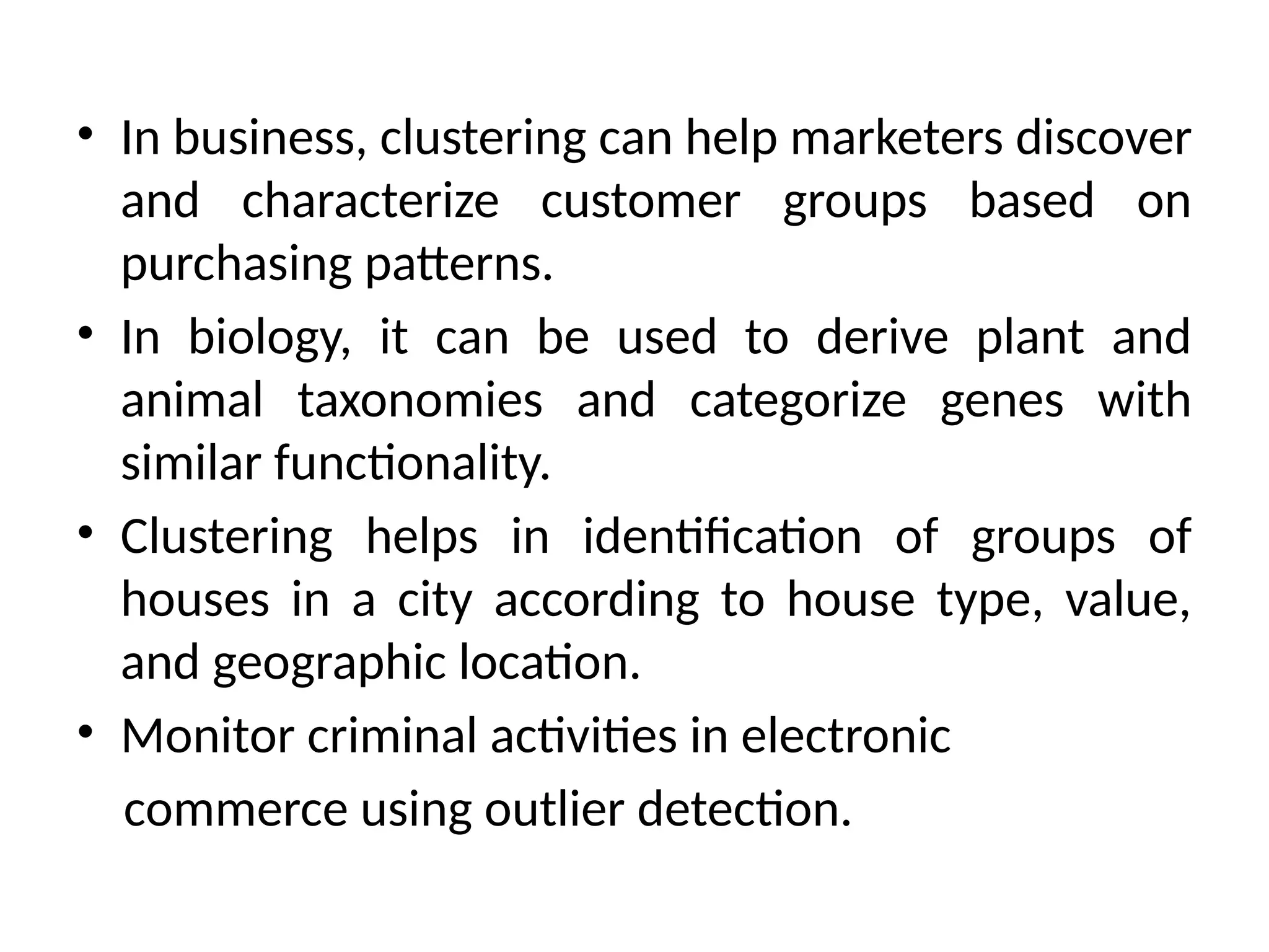 • In business, clustering can help marketers discover
and characterize customer groups based on
purchasing patterns.
• In biology, it can be used to derive plant and
animal taxonomies and categorize genes with
similar functionality.
• Clustering helps in identification of groups of
houses in a city according to house type, value,
and geographic location.
• Monitor criminal activities in electronic
commerce using outlier detection.
 