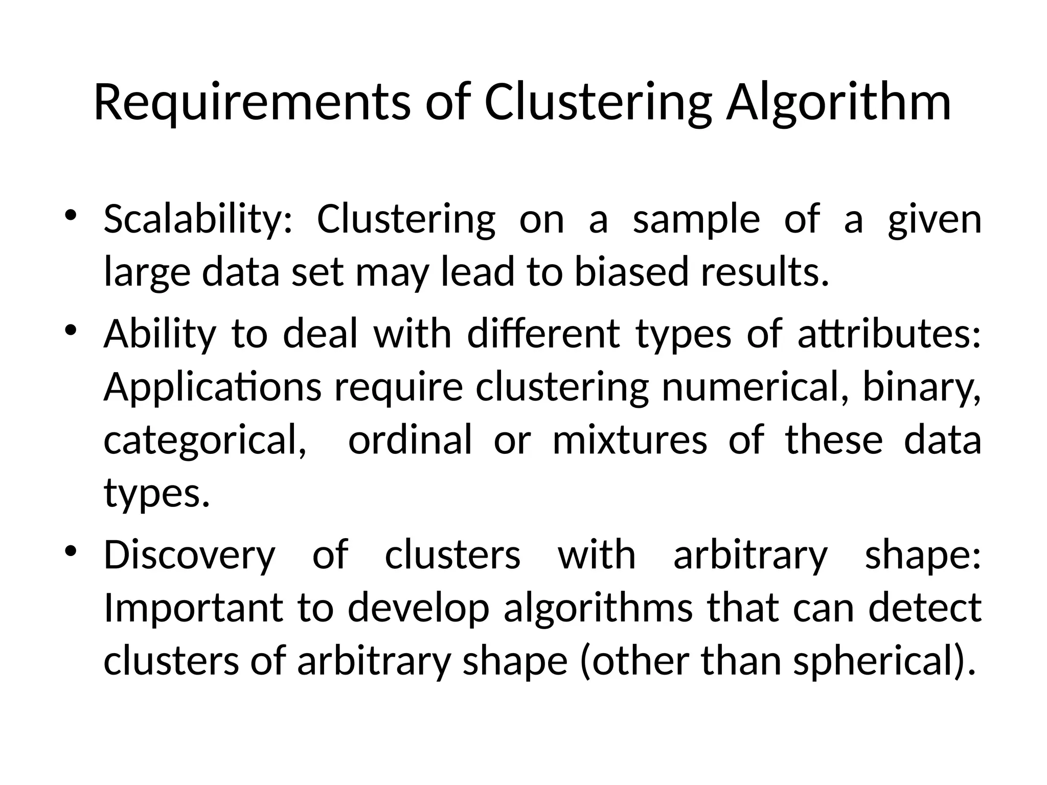 Requirements of Clustering Algorithm
• Scalability: Clustering on a sample of a given
large data set may lead to biased results.
• Ability to deal with different types of attributes:
Applications require clustering numerical, binary,
categorical, ordinal or mixtures of these data
types.
• Discovery of clusters with arbitrary shape:
Important to develop algorithms that can detect
clusters of arbitrary shape (other than spherical).
 