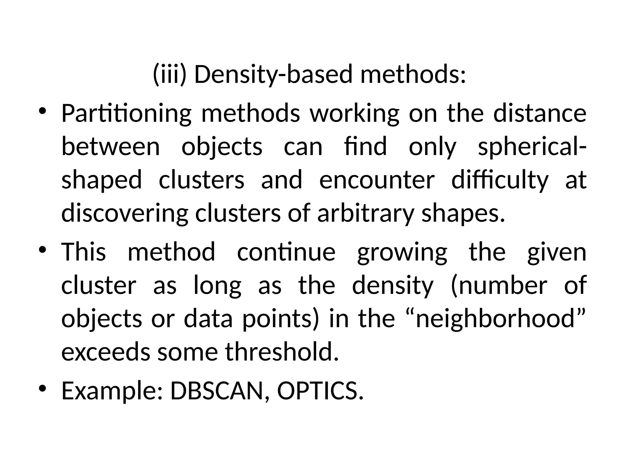 (iii) Density-based methods:
• Partitioning methods working on the distance
between objects can find only spherical-
shaped clusters and encounter difficulty at
discovering clusters of arbitrary shapes.
• This method continue growing the given
cluster as long as the density (number of
objects or data points) in the “neighborhood”
exceeds some threshold.
• Example: DBSCAN, OPTICS.
 