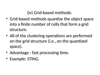 (iv) Grid-based methods:
• Grid-based methods quantize the object space
into a finite number of cells that form a grid
structure.
• All of the clustering operations are performed
on the grid structure (i.e., on the quantized
space).
• Advantage : fast processing time.
• Example: STING.
 