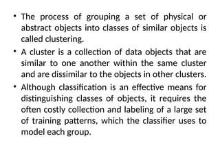• The process of grouping a set of physical or
abstract objects into classes of similar objects is
called clustering.
• A cluster is a collection of data objects that are
similar to one another within the same cluster
and are dissimilar to the objects in other clusters.
• Although classification is an effective means for
distinguishing classes of objects, it requires the
often costly collection and labeling of a large set
of training patterns, which the classifier uses to
model each group.
 