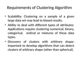 Requirements of Clustering Algorithm
• Scalability: Clustering on a sample of a given
large data set may lead to biased results.
• Ability to deal with different types of attributes:
Applications require clustering numerical, binary,
categorical, ordinal or mixtures of these data
types.
• Discovery of clusters with arbitrary shape:
Important to develop algorithms that can detect
clusters of arbitrary shape (other than spherical).
 