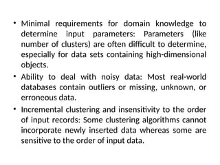 • Minimal requirements for domain knowledge to
determine input parameters: Parameters (like
number of clusters) are often difficult to determine,
especially for data sets containing high-dimensional
objects.
• Ability to deal with noisy data: Most real-world
databases contain outliers or missing, unknown, or
erroneous data.
• Incremental clustering and insensitivity to the order
of input records: Some clustering algorithms cannot
incorporate newly inserted data whereas some are
sensitive to the order of input data.
 