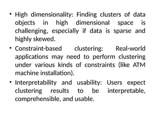 • High dimensionality: Finding clusters of data
objects in high dimensional space is
challenging, especially if data is sparse and
highly skewed.
• Constraint-based clustering: Real-world
applications may need to perform clustering
under various kinds of constraints (like ATM
machine installation).
• Interpretability and usability: Users expect
clustering results to be interpretable,
comprehensible, and usable.
 