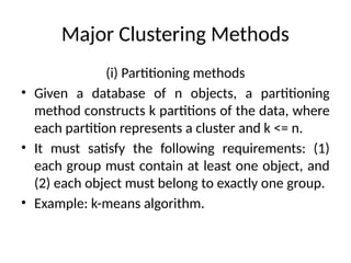 Major Clustering Methods
(i) Partitioning methods
• Given a database of n objects, a partitioning
method constructs k partitions of the data, where
each partition represents a cluster and k <= n.
• It must satisfy the following requirements: (1)
each group must contain at least one object, and
(2) each object must belong to exactly one group.
• Example: k-means algorithm.
 