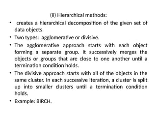 (ii) Hierarchical methods:
• creates a hierarchical decomposition of the given set of
data objects.
• Two types: agglomerative or divisive.
• The agglomerative approach starts with each object
forming a separate group. It successively merges the
objects or groups that are close to one another until a
termination condition holds.
• The divisive approach starts with all of the objects in the
same cluster. In each successive iteration, a cluster is split
up into smaller clusters until a termination condition
holds.
• Example: BIRCH.
 