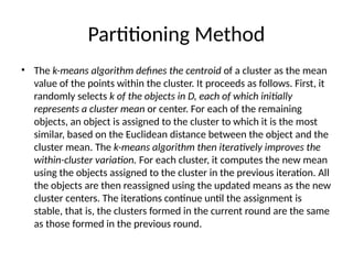 Partitioning Method
• The k-means algorithm defines the centroid of a cluster as the mean
value of the points within the cluster. It proceeds as follows. First, it
randomly selects k of the objects in D, each of which initially
represents a cluster mean or center. For each of the remaining
objects, an object is assigned to the cluster to which it is the most
similar, based on the Euclidean distance between the object and the
cluster mean. The k-means algorithm then iteratively improves the
within-cluster variation. For each cluster, it computes the new mean
using the objects assigned to the cluster in the previous iteration. All
the objects are then reassigned using the updated means as the new
cluster centers. The iterations continue until the assignment is
stable, that is, the clusters formed in the current round are the same
as those formed in the previous round.
 
