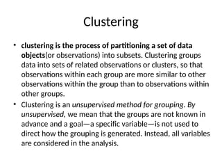Clustering
• clustering is the process of partitioning a set of data
objects(or observations) into subsets. Clustering groups
data into sets of related observations or clusters, so that
observations within each group are more similar to other
observations within the group than to observations within
other groups.
• Clustering is an unsupervised method for grouping. By
unsupervised, we mean that the groups are not known in
advance and a goal—a specific variable—is not used to
direct how the grouping is generated. Instead, all variables
are considered in the analysis.
 