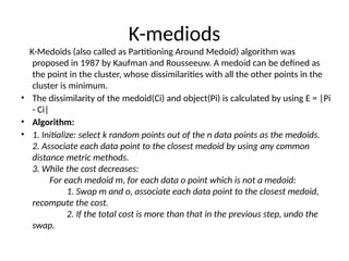K-mediods
K-Medoids (also called as Partitioning Around Medoid) algorithm was
proposed in 1987 by Kaufman and Rousseeuw. A medoid can be defined as
the point in the cluster, whose dissimilarities with all the other points in the
cluster is minimum.
• The dissimilarity of the medoid(Ci) and object(Pi) is calculated by using E = |Pi
- Ci|
• Algorithm:
• 1. Initialize: select k random points out of the n data points as the medoids.
2. Associate each data point to the closest medoid by using any common
distance metric methods.
3. While the cost decreases:
For each medoid m, for each data o point which is not a medoid:
1. Swap m and o, associate each data point to the closest medoid,
recompute the cost.
2. If the total cost is more than that in the previous step, undo the
swap.
 