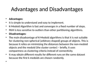 Advantages and Disadvantages
• Advantages:
• It is simple to understand and easy to implement.
• K-Medoid Algorithm is fast and converges in a fixed number of steps.
• PAM is less sensitive to outliers than other partitioning algorithms.
• Disadvantages:
• The main disadvantage of K-Medoid algorithms is that it is not suitable
for clustering non-spherical (arbitrary shaped) groups of objects. This is
because it relies on minimizing the distances between the non-medoid
objects and the medoid (the cluster center) – briefly, it uses
compactness as clustering criteria instead of connectivity.
• It may obtain different results for different runs on the same dataset
because the first k medoids are chosen randomly.
•
 