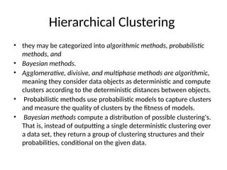 Hierarchical Clustering
• they may be categorized into algorithmic methods, probabilistic
methods, and
• Bayesian methods.
• Agglomerative, divisive, and multiphase methods are algorithmic,
meaning they consider data objects as deterministic and compute
clusters according to the deterministic distances between objects.
• Probabilistic methods use probabilistic models to capture clusters
and measure the quality of clusters by the fitness of models.
• Bayesian methods compute a distribution of possible clustering's.
That is, instead of outputting a single deterministic clustering over
a data set, they return a group of clustering structures and their
probabilities, conditional on the given data.
 