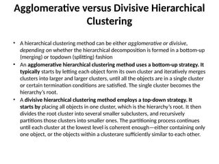 Agglomerative versus Divisive Hierarchical
Clustering
• A hierarchical clustering method can be either agglomerative or divisive,
depending on whether the hierarchical decomposition is formed in a bottom-up
(merging) or topdown (splitting) fashion
• An agglomerative hierarchical clustering method uses a bottom-up strategy. It
typically starts by letting each object form its own cluster and iteratively merges
clusters into larger and larger clusters, until all the objects are in a single cluster
or certain termination conditions are satisfied. The single cluster becomes the
hierarchy’s root.
• A divisive hierarchical clustering method employs a top-down strategy. It
starts by placing all objects in one cluster, which is the hierarchy’s root. It then
divides the root cluster into several smaller subclusters, and recursively
partitions those clusters into smaller ones. The partitioning process continues
until each cluster at the lowest level is coherent enough—either containing only
one object, or the objects within a clusterare sufficiently similar to each other.
 
