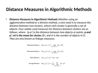 Distance Measures in Algorithmic Methods
• Distance Measures in Algorithmic Methods Whether using an
agglomerative method or a divisive method, a core need is to measure the
distance between two clusters, where each cluster is generally a set of
objects. Four widely used measures for distance between clusters are as
follows, where |p-p’|is the distance between two objects or points, p and
p’; mi is the mean for cluster, Ci ; and ni is the number of objects in Ci.
They are also known as linkage measures.
 